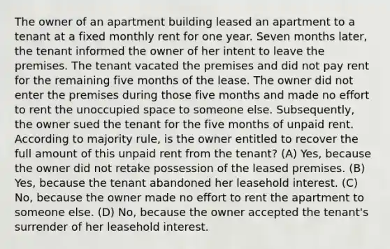 The owner of an apartment building leased an apartment to a tenant at a fixed monthly rent for one year. Seven months later, the tenant informed the owner of her intent to leave the premises. The tenant vacated the premises and did not pay rent for the remaining five months of the lease. The owner did not enter the premises during those five months and made no effort to rent the unoccupied space to someone else. Subsequently, the owner sued the tenant for the five months of unpaid rent. According to majority rule, is the owner entitled to recover the full amount of this unpaid rent from the tenant? (A) Yes, because the owner did not retake possession of the leased premises. (B) Yes, because the tenant abandoned her leasehold interest. (C) No, because the owner made no effort to rent the apartment to someone else. (D) No, because the owner accepted the tenant's surrender of her leasehold interest.