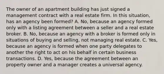 The owner of an apartment building has just signed a management contract with a real estate firm. In this situation, has an agency been formed? A. No, because an agency formed only with a listing agreement between a seller and a real estate broker. B. No, because an agency with a broker is formed only in situations of buying and selling, not managing real estate. C. Yes, because an agency is formed when one party delegates to another the right to act on his behalf in certain business transactions. D. Yes, because the agreement between an property owner and a manager creates a universal agency.