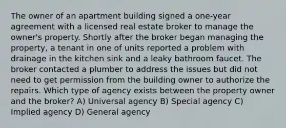 The owner of an apartment building signed a one-year agreement with a licensed real estate broker to manage the owner's property. Shortly after the broker began managing the property, a tenant in one of units reported a problem with drainage in the kitchen sink and a leaky bathroom faucet. The broker contacted a plumber to address the issues but did not need to get permission from the building owner to authorize the repairs. Which type of agency exists between the property owner and the broker? A) Universal agency B) Special agency C) Implied agency D) General agency