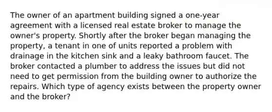 The owner of an apartment building signed a one-year agreement with a licensed real estate broker to manage the owner's property. Shortly after the broker began managing the property, a tenant in one of units reported a problem with drainage in the kitchen sink and a leaky bathroom faucet. The broker contacted a plumber to address the issues but did not need to get permission from the building owner to authorize the repairs. Which type of agency exists between the property owner and the broker?