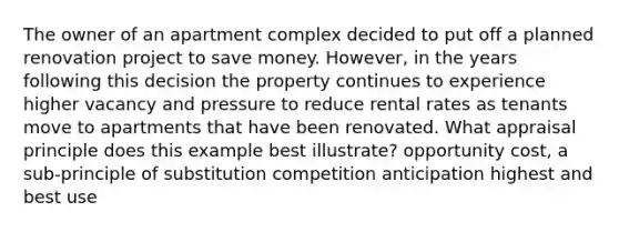 The owner of an apartment complex decided to put off a planned renovation project to save money. However, in the years following this decision the property continues to experience higher vacancy and pressure to reduce rental rates as tenants move to apartments that have been renovated. What appraisal principle does this example best illustrate? opportunity cost, a sub-principle of substitution competition anticipation highest and best use