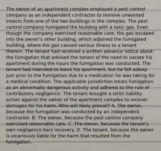 The owner of an apartment complex employed a pest control company as an independent contractor to remove unwanted insects from one of the two buildings in the complex. The pest control company fumigated the building with a toxic gas. Even though the company exercised reasonable care, the gas escaped into the owner's other building, which adjoined the fumigated building, where the gas caused serious illness to a tenant therein. The tenant had received a written advance notice about the fumigation that advised the tenant of the need to vacate his apartment during the hours the fumigation was conducted. The tenant had intended to leave his apartment, but he fell asleep just prior to the fumigation due to a medication he was taking for a medical condition. The applicable jurisdiction treats fumigation as an abnormally dangerous activity and adheres to the rule of contributory negligence. The tenant brought a strict liability action against the owner of the apartment complex to recover damages for his harm. Who will likely prevail? A. The owner, because the fumigation was conducted by an independent contractor. B. The owner, because the pest control company exercised reasonable care. C. The owner, because the tenant's own negligence bars recovery. D. The tenant, because the owner is vicariously liable for the harm that resulted from the fumigation.