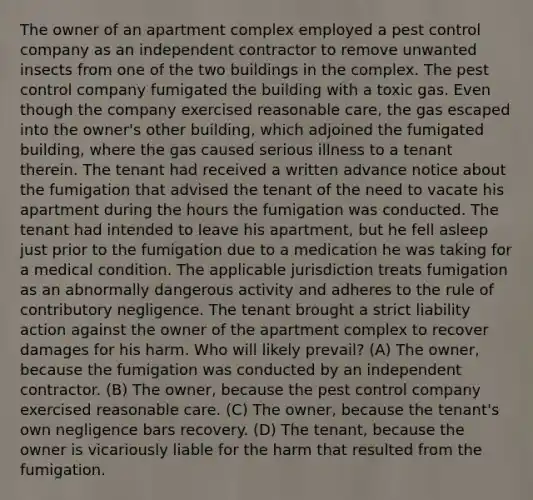 The owner of an apartment complex employed a pest control company as an independent contractor to remove unwanted insects from one of the two buildings in the complex. The pest control company fumigated the building with a toxic gas. Even though the company exercised reasonable care, the gas escaped into the owner's other building, which adjoined the fumigated building, where the gas caused serious illness to a tenant therein. The tenant had received a written advance notice about the fumigation that advised the tenant of the need to vacate his apartment during the hours the fumigation was conducted. The tenant had intended to leave his apartment, but he fell asleep just prior to the fumigation due to a medication he was taking for a medical condition. The applicable jurisdiction treats fumigation as an abnormally dangerous activity and adheres to the rule of contributory negligence. The tenant brought a strict liability action against the owner of the apartment complex to recover damages for his harm. Who will likely prevail? (A) The owner, because the fumigation was conducted by an independent contractor. (B) The owner, because the pest control company exercised reasonable care. (C) The owner, because the tenant's own negligence bars recovery. (D) The tenant, because the owner is vicariously liable for the harm that resulted from the fumigation.