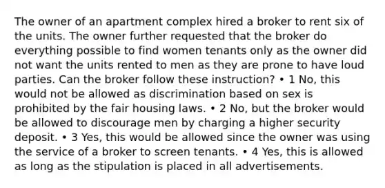 The owner of an apartment complex hired a broker to rent six of the units. The owner further requested that the broker do everything possible to find women tenants only as the owner did not want the units rented to men as they are prone to have loud parties. Can the broker follow these instruction? • 1 No, this would not be allowed as discrimination based on sex is prohibited by the fair housing laws. • 2 No, but the broker would be allowed to discourage men by charging a higher security deposit. • 3 Yes, this would be allowed since the owner was using the service of a broker to screen tenants. • 4 Yes, this is allowed as long as the stipulation is placed in all advertisements.