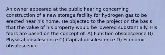 An owner appeared at the public hearing concerning construction of a new storage facility for hydrogen gas to be erected near his home. He objected to the project on the basis that the value of his property would be lowered substantially. His fears are based on the concept of: A) Function obsolescence B) Physical obsolescence C) Capital obsolescence D) Economic obsolescence