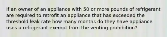 If an owner of an appliance with 50 or more pounds of refrigerant are required to retrofit an appliance that has exceeded the threshold leak rate how many months do they have appliance uses a refrigerant exempt from the venting prohibition?