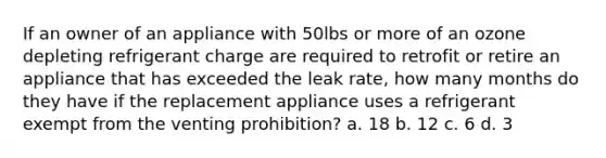 If an owner of an appliance with 50lbs or more of an ozone depleting refrigerant charge are required to retrofit or retire an appliance that has exceeded the leak rate, how many months do they have if the replacement appliance uses a refrigerant exempt from the venting prohibition? a. 18 b. 12 c. 6 d. 3