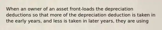 When an owner of an asset front-loads the depreciation deductions so that more of the depreciation deduction is taken in the early years, and less is taken in later years, they are using