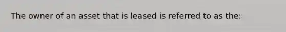 The owner of an asset that is leased is referred to as the: