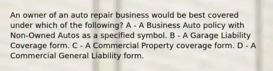 An owner of an auto repair business would be best covered under which of the following? A - A Business Auto policy with Non-Owned Autos as a specified symbol. B - A Garage Liability Coverage form. C - A Commercial Property coverage form. D - A Commercial General Liability form.