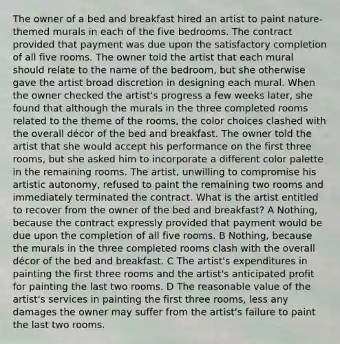 The owner of a bed and breakfast hired an artist to paint nature-themed murals in each of the five bedrooms. The contract provided that payment was due upon the satisfactory completion of all five rooms. The owner told the artist that each mural should relate to the name of the bedroom, but she otherwise gave the artist broad discretion in designing each mural. When the owner checked the artist's progress a few weeks later, she found that although the murals in the three completed rooms related to the theme of the rooms, the color choices clashed with the overall décor of the bed and breakfast. The owner told the artist that she would accept his performance on the first three rooms, but she asked him to incorporate a different color palette in the remaining rooms. The artist, unwilling to compromise his artistic autonomy, refused to paint the remaining two rooms and immediately terminated the contract. What is the artist entitled to recover from the owner of the bed and breakfast? A Nothing, because the contract expressly provided that payment would be due upon the completion of all five rooms. B Nothing, because the murals in the three completed rooms clash with the overall décor of the bed and breakfast. C The artist's expenditures in painting the first three rooms and the artist's anticipated profit for painting the last two rooms. D The reasonable value of the artist's services in painting the first three rooms, less any damages the owner may suffer from the artist's failure to paint the last two rooms.