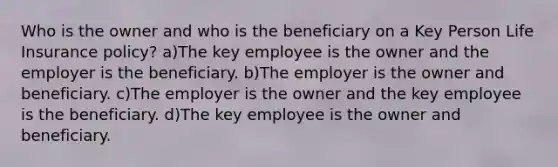 Who is the owner and who is the beneficiary on a Key Person Life Insurance policy? a)The key employee is the owner and the employer is the beneficiary. b)The employer is the owner and beneficiary. c)The employer is the owner and the key employee is the beneficiary. d)The key employee is the owner and beneficiary.