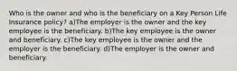 Who is the owner and who is the beneficiary on a Key Person Life Insurance policy? a)The employer is the owner and the key employee is the beneficiary. b)The key employee is the owner and beneficiary. c)The key employee is the owner and the employer is the beneficiary. d)The employer is the owner and beneficiary.