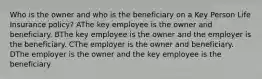 Who is the owner and who is the beneficiary on a Key Person Life Insurance policy? AThe key employee is the owner and beneficiary. BThe key employee is the owner and the employer is the beneficiary. CThe employer is the owner and beneficiary. DThe employer is the owner and the key employee is the beneficiary