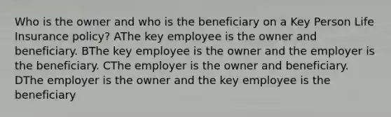 Who is the owner and who is the beneficiary on a Key Person Life Insurance policy? AThe key employee is the owner and beneficiary. BThe key employee is the owner and the employer is the beneficiary. CThe employer is the owner and beneficiary. DThe employer is the owner and the key employee is the beneficiary