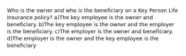 Who is the owner and who is the beneficiary on a Key Person Life Insurance policy? a)The key employee is the owner and beneficiary. b)The key employee is the owner and the employer is the beneficiary. c)The employer is the owner and beneficiary. d)The employer is the owner and the key employee is the beneficiary