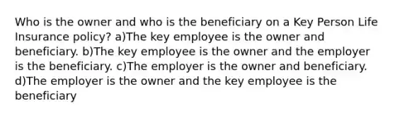 Who is the owner and who is the beneficiary on a Key Person Life Insurance policy? a)The key employee is the owner and beneficiary. b)The key employee is the owner and the employer is the beneficiary. c)The employer is the owner and beneficiary. d)The employer is the owner and the key employee is the beneficiary