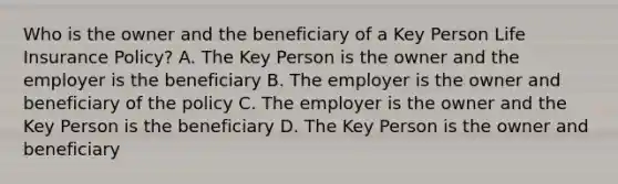 Who is the owner and the beneficiary of a Key Person Life Insurance Policy? A. The Key Person is the owner and the employer is the beneficiary B. The employer is the owner and beneficiary of the policy C. The employer is the owner and the Key Person is the beneficiary D. The Key Person is the owner and beneficiary