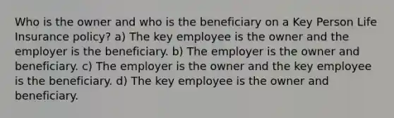 Who is the owner and who is the beneficiary on a Key Person Life Insurance policy? a) The key employee is the owner and the employer is the beneficiary. b) The employer is the owner and beneficiary. c) The employer is the owner and the key employee is the beneficiary. d) The key employee is the owner and beneficiary.