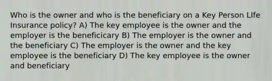 Who is the owner and who is the beneficiary on a Key Person LIfe Insurance policy? A) The key employee is the owner and the employer is the beneficicary B) The employer is the owner and the beneficiary C) The employer is the owner and the key employee is the beneficiary D) The key employee is the owner and beneficiary