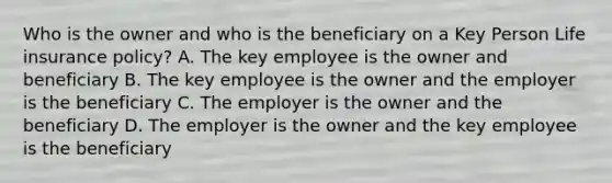 Who is the owner and who is the beneficiary on a Key Person Life insurance policy? A. The key employee is the owner and beneficiary B. The key employee is the owner and the employer is the beneficiary C. The employer is the owner and the beneficiary D. The employer is the owner and the key employee is the beneficiary