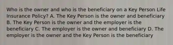 Who is the owner and who is the beneficiary on a Key Person Life Insurance Policy? A. The Key Person is the owner and beneficiary B. The Key Person is the owner and the employer is the beneficiary C. The employer is the owner and beneficiary D. The employer is the owner and the Key Person is the beneficiary