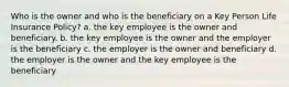 Who is the owner and who is the beneficiary on a Key Person Life Insurance Policy? a. the key employee is the owner and beneficiary. b. the key employee is the owner and the employer is the beneficiary c. the employer is the owner and beneficiary d. the employer is the owner and the key employee is the beneficiary