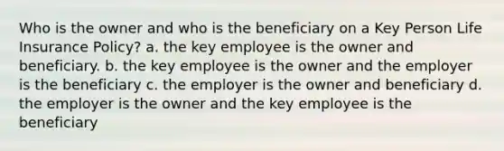 Who is the owner and who is the beneficiary on a Key Person Life Insurance Policy? a. the key employee is the owner and beneficiary. b. the key employee is the owner and the employer is the beneficiary c. the employer is the owner and beneficiary d. the employer is the owner and the key employee is the beneficiary