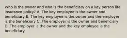 Who is the owner and who is the beneficiary on a key person life insurance policy? A. The key employee is the owner and beneficiary B. The key employee is the owner and the employer is the beneficiary C. The employer is the owner and beneficiary D. The employer is the owner and the key employee is the beneficiary