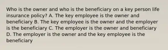 Who is the owner and who is the beneficiary on a key person life insurance policy? A. The key employee is the owner and beneficiary B. The key employee is the owner and the employer is the beneficiary C. The employer is the owner and beneficiary D. The employer is the owner and the key employee is the beneficiary