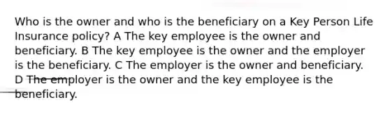 Who is the owner and who is the beneficiary on a Key Person Life Insurance policy? A The key employee is the owner and beneficiary. B The key employee is the owner and the employer is the beneficiary. C The employer is the owner and beneficiary. D The employer is the owner and the key employee is the beneficiary.