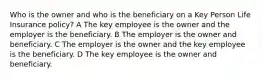 Who is the owner and who is the beneficiary on a Key Person Life Insurance policy? A The key employee is the owner and the employer is the beneficiary. B The employer is the owner and beneficiary. C The employer is the owner and the key employee is the beneficiary. D The key employee is the owner and beneficiary.