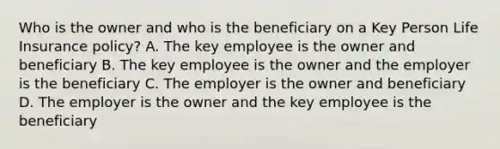 Who is the owner and who is the beneficiary on a Key Person Life Insurance policy? A. The key employee is the owner and beneficiary B. The key employee is the owner and the employer is the beneficiary C. The employer is the owner and beneficiary D. The employer is the owner and the key employee is the beneficiary