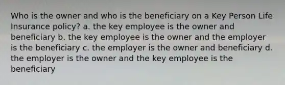 Who is the owner and who is the beneficiary on a Key Person Life Insurance policy? a. the key employee is the owner and beneficiary b. the key employee is the owner and the employer is the beneficiary c. the employer is the owner and beneficiary d. the employer is the owner and the key employee is the beneficiary