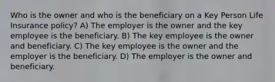 Who is the owner and who is the beneficiary on a Key Person Life Insurance policy? A) The employer is the owner and the key employee is the beneficiary. B) The key employee is the owner and beneficiary. C) The key employee is the owner and the employer is the beneficiary. D) The employer is the owner and beneficiary.