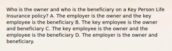 Who is the owner and who is the beneficiary on a Key Person Life Insurance policy? A. The employer is the owner and the key employee is the beneficiary B. The key employee is the owner and beneficiary C. The key employee is the owner and the employee is the beneficiary D. The employer is the owner and beneficiary.