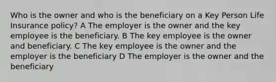 Who is the owner and who is the beneficiary on a Key Person Life Insurance policy? A The employer is the owner and the key employee is the beneficiary. B The key employee is the owner and beneficiary. C The key employee is the owner and the employer is the beneficiary D The employer is the owner and the beneficiary