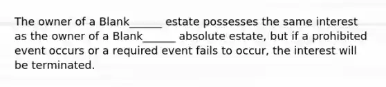 The owner of a Blank______ estate possesses the same interest as the owner of a Blank______ absolute estate, but if a prohibited event occurs or a required event fails to occur, the interest will be terminated.