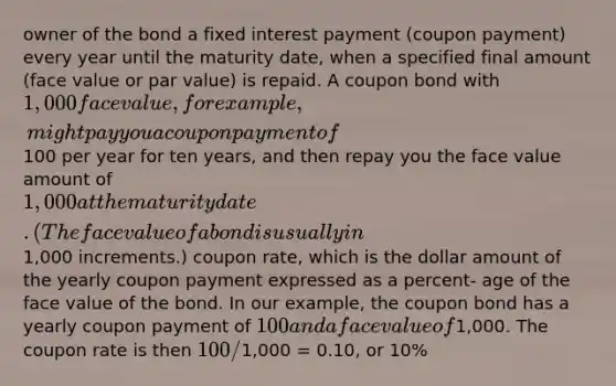 owner of the bond a fixed interest payment (coupon payment) every year until the maturity date, when a specified final amount (face value or par value) is repaid. A coupon bond with 1,000 face value, for example, might pay you a coupon payment of100 per year for ten years, and then repay you the face value amount of 1,000 at the maturity date. (The face value of a bond is usually in1,000 increments.) coupon rate, which is the dollar amount of the yearly coupon payment expressed as a percent- age of the face value of the bond. In our example, the coupon bond has a yearly coupon payment of 100 and a face value of1,000. The coupon rate is then 100/1,000 = 0.10, or 10%