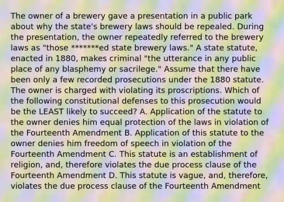 The owner of a brewery gave a presentation in a public park about why the state's brewery laws should be repealed. During the presentation, the owner repeatedly referred to the brewery laws as "those *******ed state brewery laws." A state statute, enacted in 1880, makes criminal "the utterance in any public place of any blasphemy or sacrilege." Assume that there have been only a few recorded prosecutions under the 1880 statute. The owner is charged with violating its proscriptions. Which of the following constitutional defenses to this prosecution would be the LEAST likely to succeed? A. Application of the statute to the owner denies him equal protection of the laws in violation of the Fourteenth Amendment B. Application of this statute to the owner denies him freedom of speech in violation of the Fourteenth Amendment C. This statute is an establishment of religion, and, therefore violates the due process clause of the Fourteenth Amendment D. This statute is vague, and, therefore, violates the due process clause of the Fourteenth Amendment