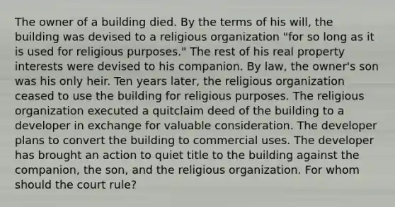 The owner of a building died. By the terms of his will, the building was devised to a religious organization "for so long as it is used for religious purposes." The rest of his real property interests were devised to his companion. By law, the owner's son was his only heir. Ten years later, the religious organization ceased to use the building for religious purposes. The religious organization executed a quitclaim deed of the building to a developer in exchange for valuable consideration. The developer plans to convert the building to commercial uses. The developer has brought an action to quiet title to the building against the companion, the son, and the religious organization. For whom should the court rule?