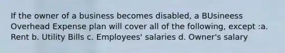 If the owner of a business becomes disabled, a BUsineess Overhead Expense plan will cover all of the following, except :a. Rent b. Utility Bills c. Employees' salaries d. Owner's salary