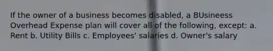 If the owner of a business becomes disabled, a BUsineess Overhead Expense plan will cover all of the following, except: a. Rent b. Utility Bills c. Employees' salaries d. Owner's salary