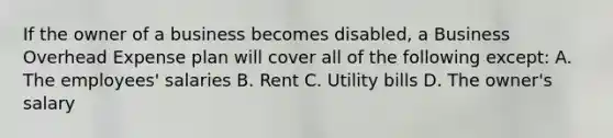 If the owner of a business becomes disabled, a Business Overhead Expense plan will cover all of the following except: A. The employees' salaries B. Rent C. Utility bills D. The owner's salary