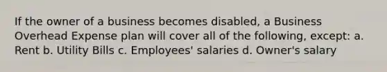 If the owner of a business becomes disabled, a Business Overhead Expense plan will cover all of the following, except: a. Rent b. Utility Bills c. Employees' salaries d. Owner's salary