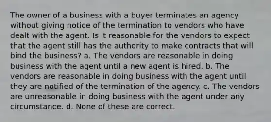 The owner of a business with a buyer terminates an agency without giving notice of the termination to vendors who have dealt with the agent. Is it reasonable for the vendors to expect that the agent still has the authority to make contracts that will bind the business? a. The vendors are reasonable in doing business with the agent until a new agent is hired. b. The vendors are reasonable in doing business with the agent until they are notified of the termination of the agency. c. The vendors are unreasonable in doing business with the agent under any circumstance. d. None of these are correct.