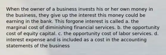 When the owner of a business invests his or her own money in the business, they give up the interest this money could be earning in the bank. This forgone interest is called a. the marginal cost of diminishing financial services. b. the opportunity cost of equity capital. c. the opportunity cost of labor services. d. interest expense and is included as a cost in the accounting statements of the business