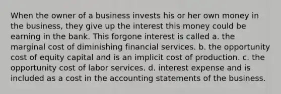 When the owner of a business invests his or her own money in the business, they give up the interest this money could be earning in the bank. This forgone interest is called a. the marginal cost of diminishing financial services. b. the opportunity cost of equity capital and is an implicit cost of production. c. the opportunity cost of labor services. d. interest expense and is included as a cost in the accounting statements of the business.