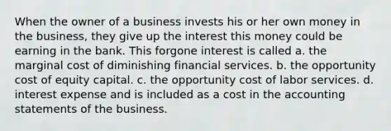 When the owner of a business invests his or her own money in the business, they give up the interest this money could be earning in the bank. This forgone interest is called a. the marginal cost of diminishing financial services. b. the opportunity cost of equity capital. c. the opportunity cost of labor services. d. interest expense and is included as a cost in the accounting statements of the business.