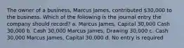 The owner of a business, Marcus James, contributed 30,000 to the business. Which of the following is the journal entry the company should record? a. Marcus James, Capital 30,000 Cash 30,000 b. Cash 30,000 Marcus James, Drawing 30,000 c. Cash 30,000 Marcus James, Capital 30,000 d. No entry is required